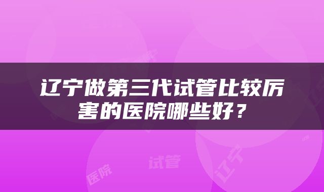 辽宁做第三代试管比较厉害的医院哪些好？