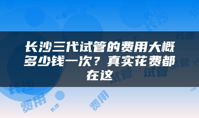 长沙三代试管的费用大概多少钱一次？真实花费都在这