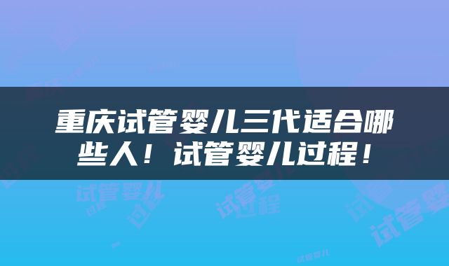 重庆试管婴儿三代适合哪些人！试管婴儿过程！