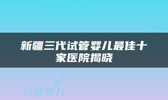 新疆三代试管婴儿最佳十家医院揭晓