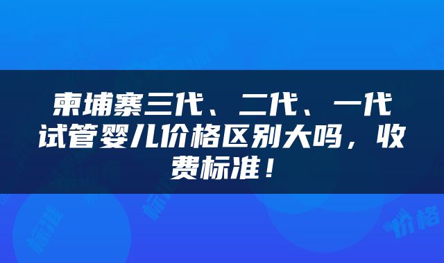 柬埔寨三代、二代、一代试管婴儿价格区别大吗，收费标准！