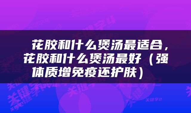  花胶和什么煲汤最适合，花胶和什么煲汤最好（强体质增免疫还护肤） 
