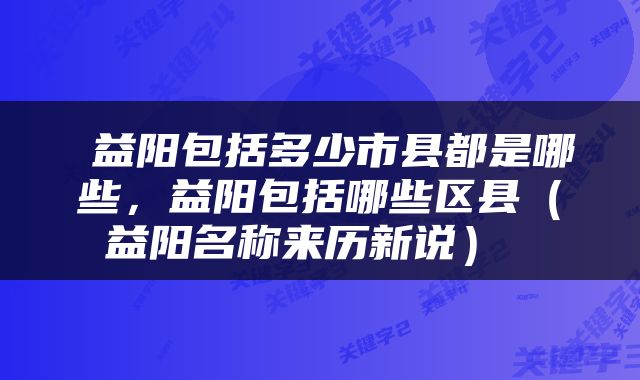  益阳包括多少市县都是哪些，益阳包括哪些区县（益阳名称来历新说） 