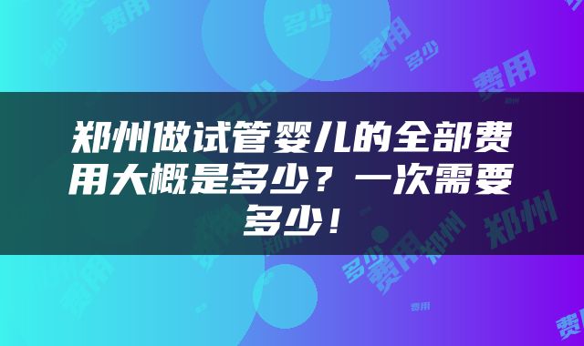 郑州做试管婴儿的全部费用大概是多少？一次需要多少！