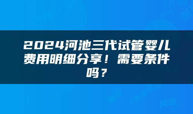 2024河池三代试管婴儿费用明细分享！需要条件吗？