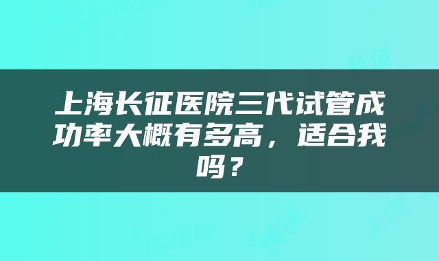 上海长征医院三代试管成功率大概有多高，适合我吗？