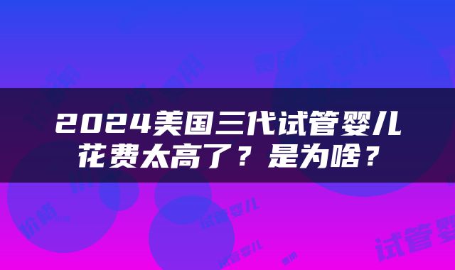2024美国三代试管婴儿花费太高了？是为啥？