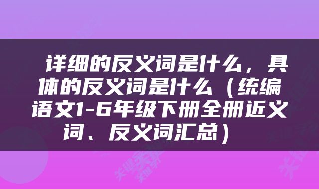  详细的反义词是什么，具体的反义词是什么（统编语文1-6年级下册全册近义词、反义词汇总） 