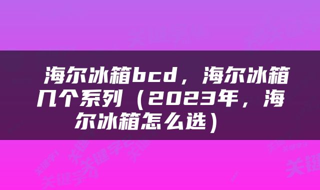  海尔冰箱bcd，海尔冰箱几个系列（2023年，海尔冰箱怎么选） 