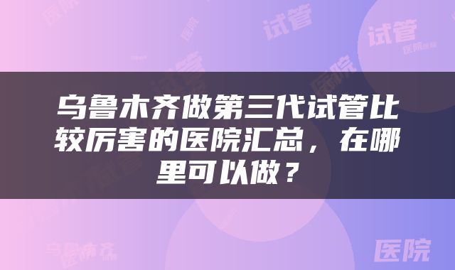 乌鲁木齐做第三代试管比较厉害的医院汇总，在哪里可以做？