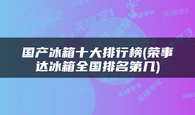 国产冰箱十大排行榜(荣事达冰箱全国排名第几)