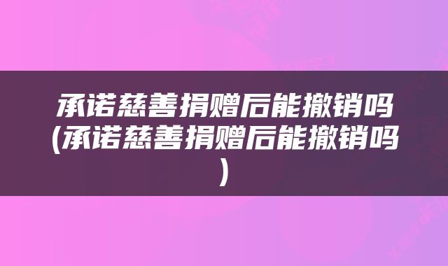 承诺慈善捐赠后能撤销吗(承诺慈善捐赠后能撤销吗)