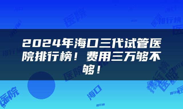 2024年海口三代试管医院排行榜！费用三万够不够！