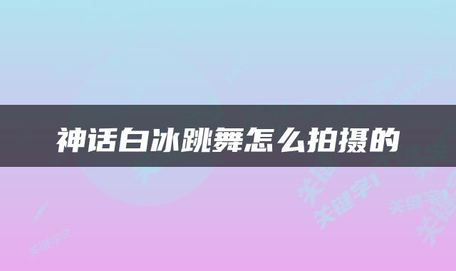 神话白冰跳舞怎么拍摄的