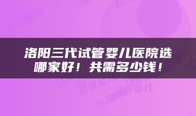 洛阳三代试管婴儿医院选哪家好！共需多少钱！