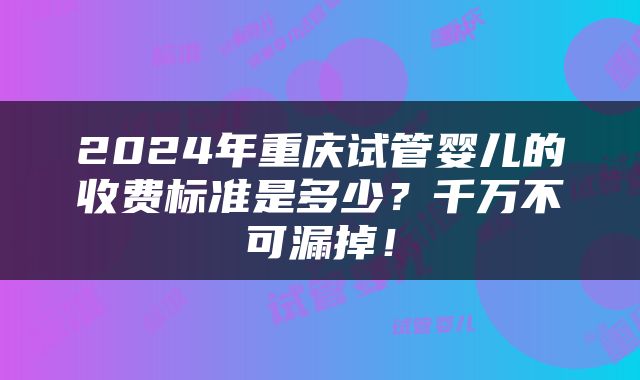 2024年重庆试管婴儿的收费标准是多少？千万不可漏掉！