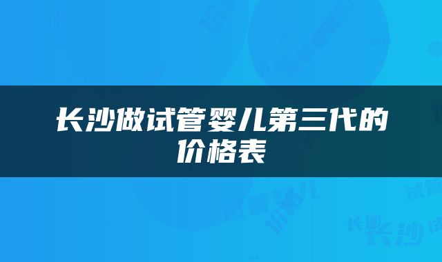 长沙做试管婴儿第三代的价格表