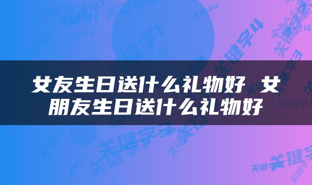女友生日送什么礼物好 女朋友生日送什么礼物好
