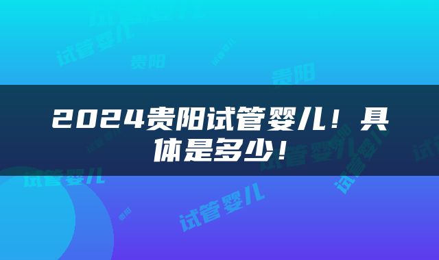 2024贵阳试管婴儿！具体是多少！
