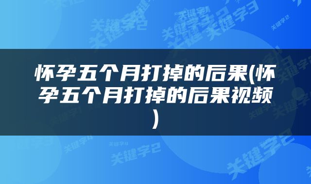 怀孕五个月打掉的后果(怀孕五个月打掉的后果视频)