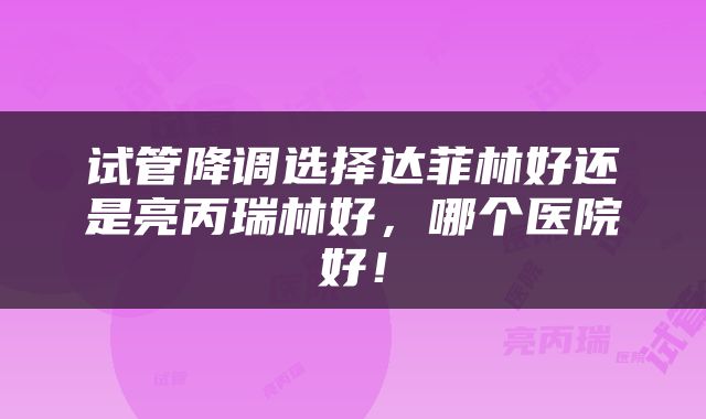 试管降调选择达菲林好还是亮丙瑞林好，哪个医院好！