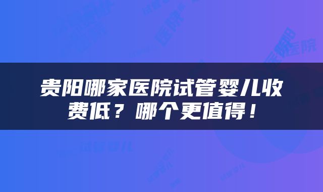 贵阳哪家医院试管婴儿收费低？哪个更值得！