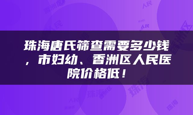 珠海唐氏筛查需要多少钱，市妇幼、香洲区人民医院价格低！