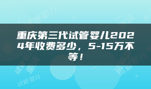 重庆第三代试管婴儿2024年收费多少，5-15万不等！