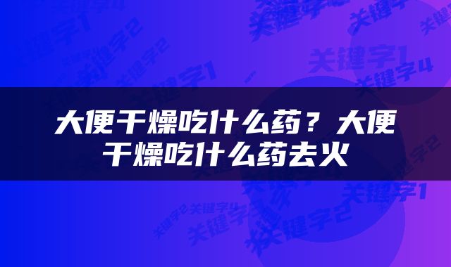 大便干燥吃什么药？大便干燥吃什么药去火