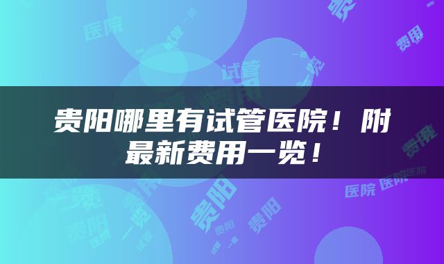 贵阳哪里有试管医院！附最新费用一览！
