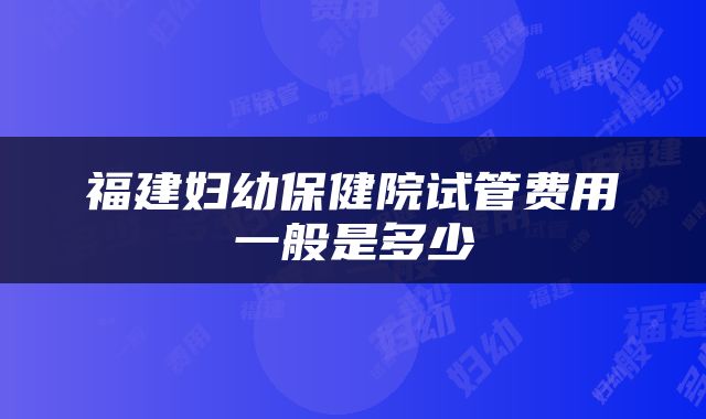 福建妇幼保健院试管费用一般是多少