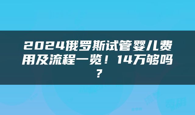2024俄罗斯试管婴儿费用及流程一览！14万够吗？