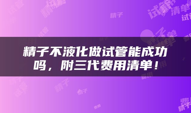 精子不液化做试管能成功吗，附三代费用清单！