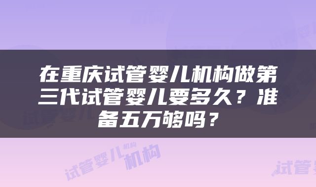 在重庆试管婴儿机构做第三代试管婴儿要多久？准备五万够吗？