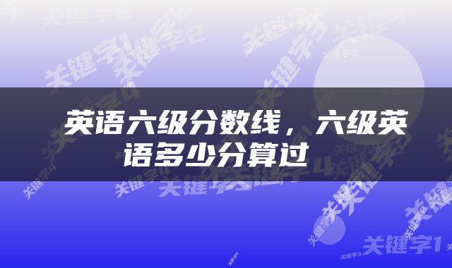  英语六级分数线，六级英语多少分算过 