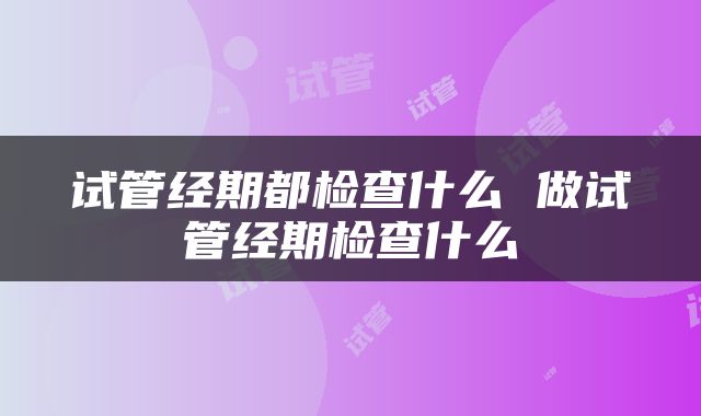 试管经期都检查什么 做试管经期检查什么