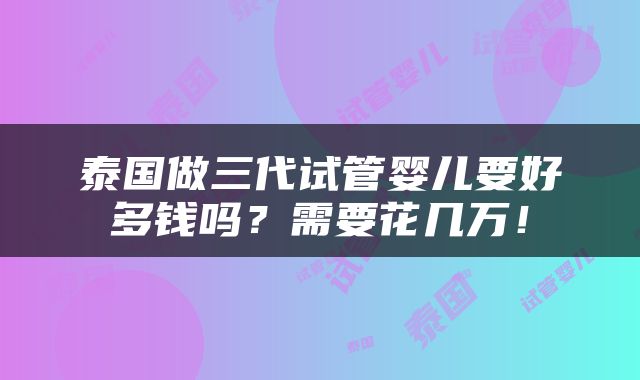 泰国做三代试管婴儿要好多钱吗？需要花几万！