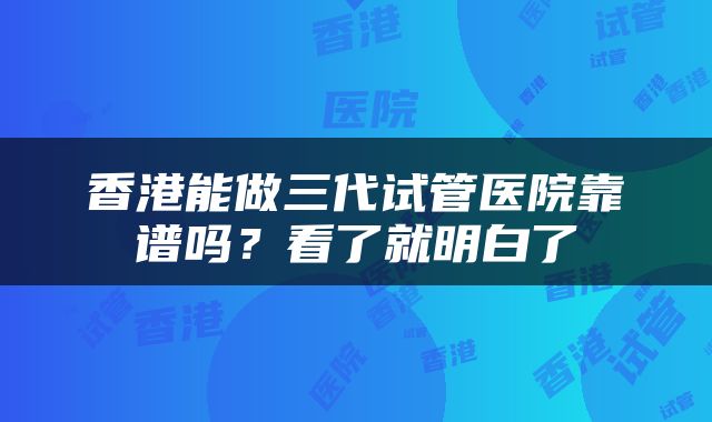 香港能做三代试管医院靠谱吗？看了就明白了
