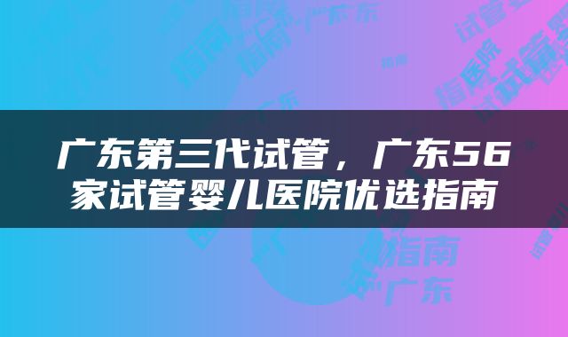 广东第三代试管，广东56家试管婴儿医院优选指南