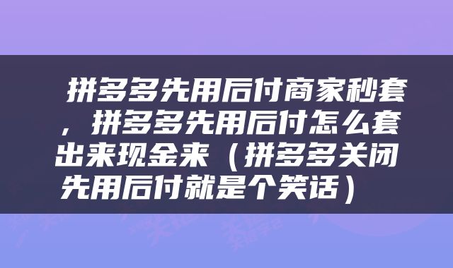  拼多多先用后付商家秒套，拼多多先用后付怎么套出来现金来（拼多多关闭先用后付就是个笑话） 