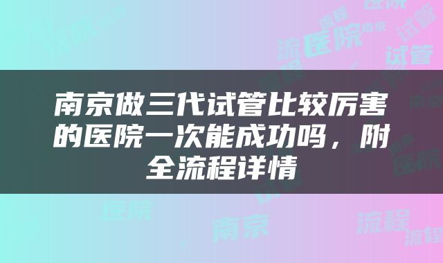 南京做三代试管比较厉害的医院一次能成功吗，附全流程详情