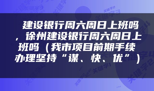  建设银行周六周日上班吗，徐州建设银行周六周日上班吗（我市项目前期手续办理坚持“谋、快、优”） 