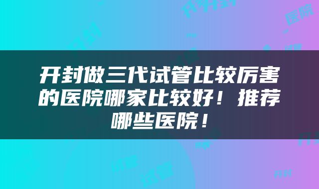 开封做三代试管比较厉害的医院哪家比较好！推荐哪些医院！