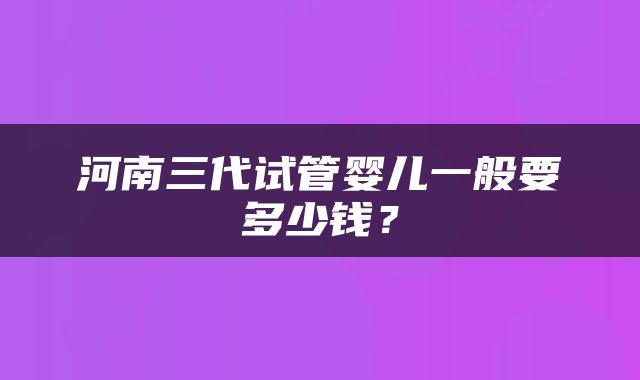 河南三代试管婴儿一般要多少钱？