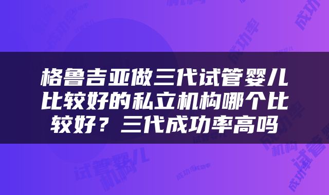 格鲁吉亚做三代试管婴儿比较好的私立机构哪个比较好？三代成功率高吗