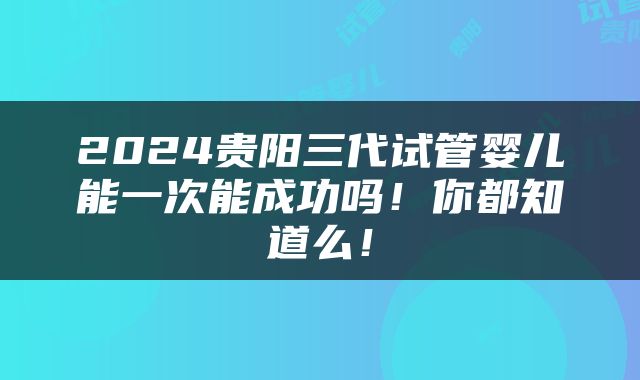 2024贵阳三代试管婴儿能一次能成功吗！你都知道么！