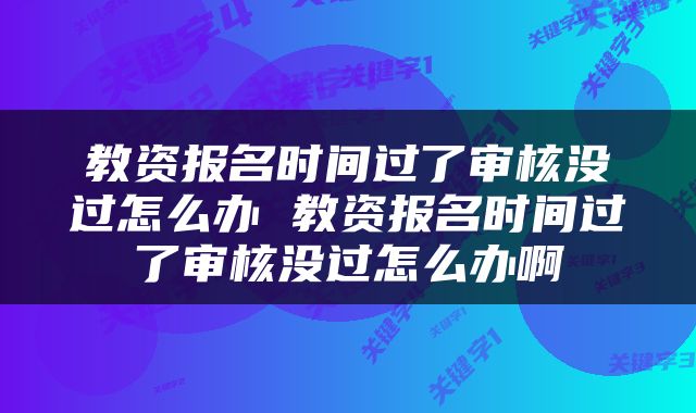 教资报名时间过了审核没过怎么办 教资报名时间过了审核没过怎么办啊