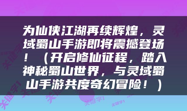 为仙侠江湖再续辉煌，灵域蜀山手游即将震撼登场！（开启修仙征程，踏入神秘蜀山世界，与灵域蜀山手游共度奇幻冒险！）