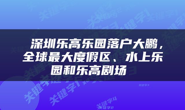  深圳乐高乐园落户大鹏，全球最大度假区、水上乐园和乐高剧场 