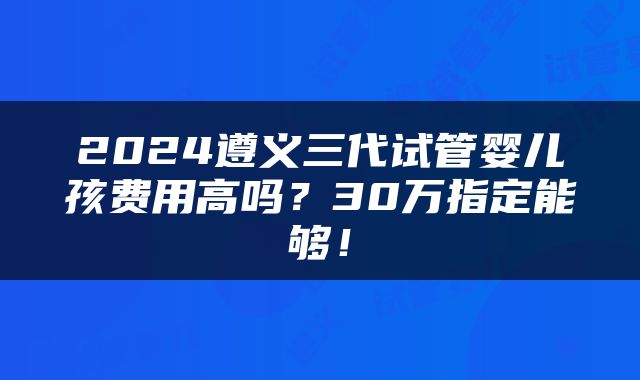 2024遵义三代试管婴儿孩费用高吗？30万指定能够！